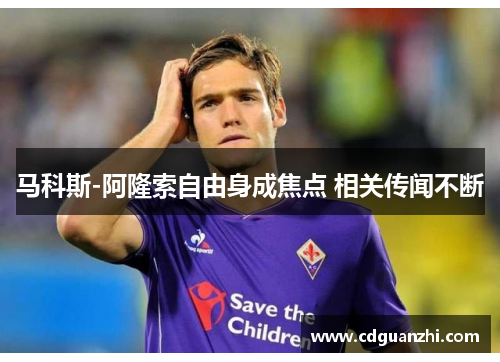 马科斯-阿隆索自由身成焦点 相关传闻不断 马科斯-阿隆索自由身成焦点 相关传闻不断