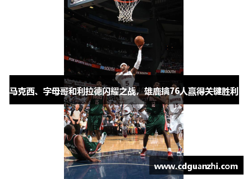 马克西、字母哥和利拉德闪耀之战，雄鹿擒76人赢得关键胜利