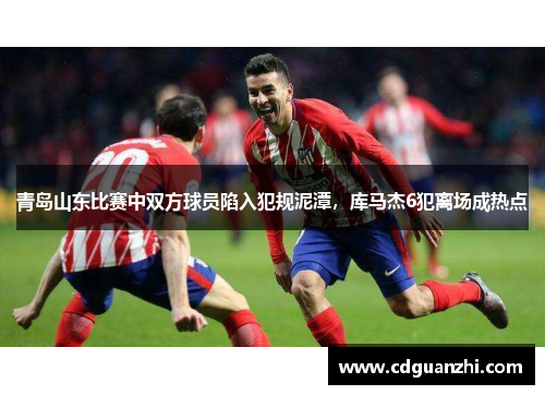 青岛山东比赛中双方球员陷入犯规泥潭，库马杰6犯离场成热点